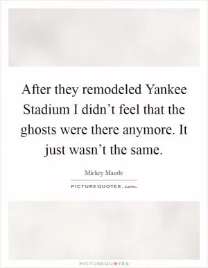 After they remodeled Yankee Stadium I didn’t feel that the ghosts were there anymore. It just wasn’t the same Picture Quote #1