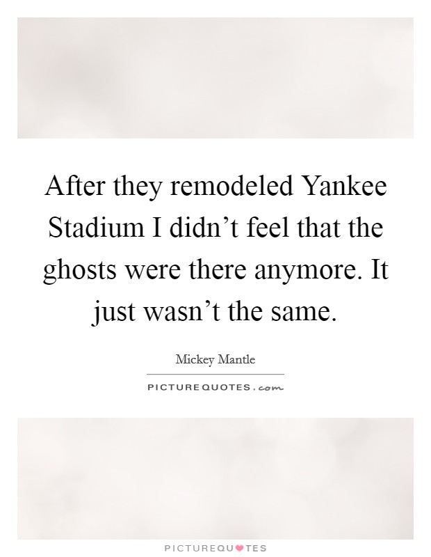 After they remodeled Yankee Stadium I didn't feel that the ghosts were there anymore. It just wasn't the same Picture Quote #1