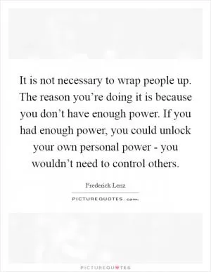 It is not necessary to wrap people up. The reason you’re doing it is because you don’t have enough power. If you had enough power, you could unlock your own personal power - you wouldn’t need to control others Picture Quote #1