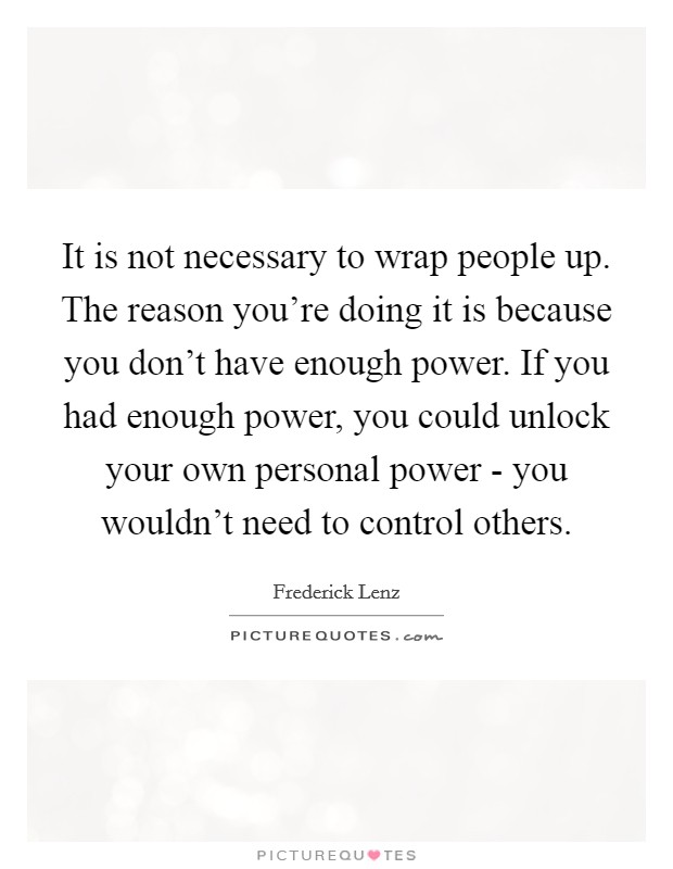 It is not necessary to wrap people up. The reason you're doing it is because you don't have enough power. If you had enough power, you could unlock your own personal power - you wouldn't need to control others Picture Quote #1