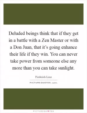 Deluded beings think that if they get in a battle with a Zen Master or with a Don Juan, that it’s going enhance their life if they win. You can never take power from someone else any more than you can take sunlight Picture Quote #1