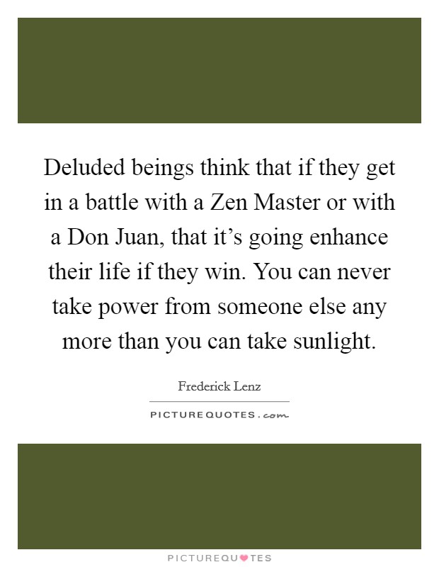 Deluded beings think that if they get in a battle with a Zen Master or with a Don Juan, that it's going enhance their life if they win. You can never take power from someone else any more than you can take sunlight Picture Quote #1