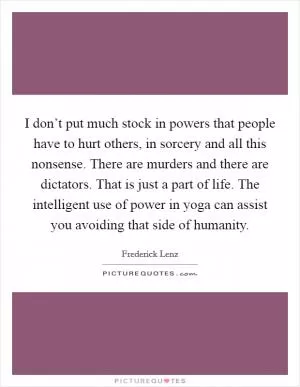 I don’t put much stock in powers that people have to hurt others, in sorcery and all this nonsense. There are murders and there are dictators. That is just a part of life. The intelligent use of power in yoga can assist you avoiding that side of humanity Picture Quote #1
