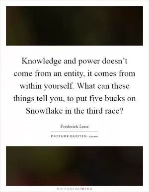Knowledge and power doesn’t come from an entity, it comes from within yourself. What can these things tell you, to put five bucks on Snowflake in the third race? Picture Quote #1