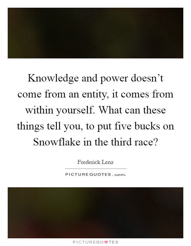 Knowledge and power doesn't come from an entity, it comes from within yourself. What can these things tell you, to put five bucks on Snowflake in the third race? Picture Quote #1