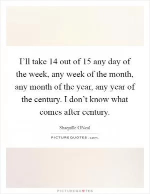 I’ll take 14 out of 15 any day of the week, any week of the month, any month of the year, any year of the century. I don’t know what comes after century Picture Quote #1