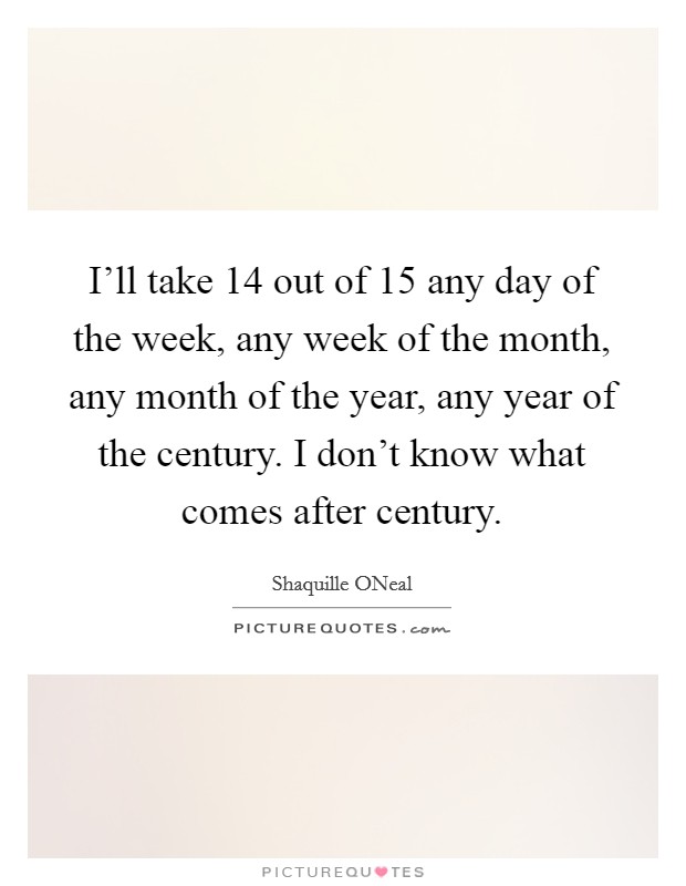 I'll take 14 out of 15 any day of the week, any week of the month, any month of the year, any year of the century. I don't know what comes after century Picture Quote #1