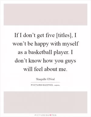 If I don’t get five [titles], I won’t be happy with myself as a basketball player. I don’t know how you guys will feel about me Picture Quote #1