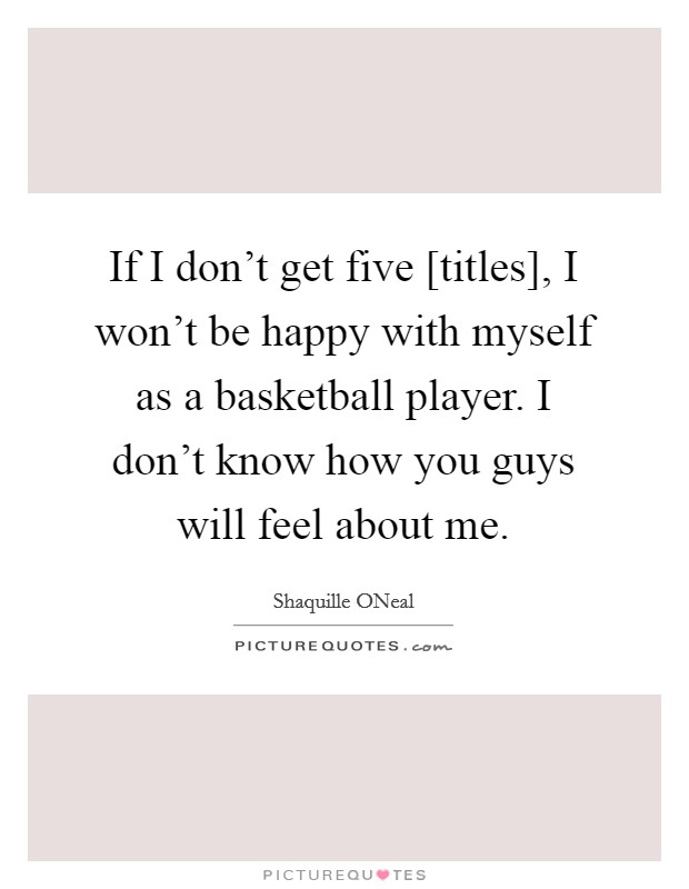 If I don't get five [titles], I won't be happy with myself as a basketball player. I don't know how you guys will feel about me Picture Quote #1