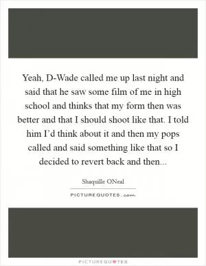 Yeah, D-Wade called me up last night and said that he saw some film of me in high school and thinks that my form then was better and that I should shoot like that. I told him I’d think about it and then my pops called and said something like that so I decided to revert back and then Picture Quote #1
