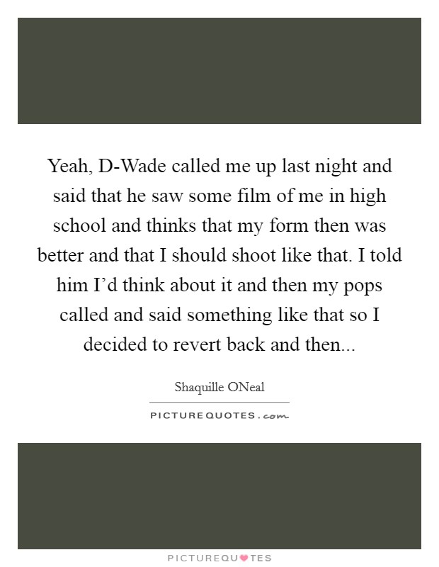 Yeah, D-Wade called me up last night and said that he saw some film of me in high school and thinks that my form then was better and that I should shoot like that. I told him I'd think about it and then my pops called and said something like that so I decided to revert back and then Picture Quote #1