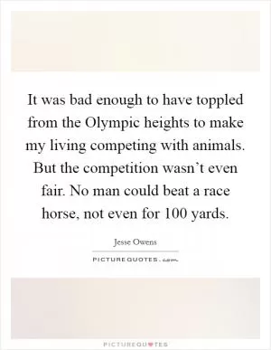 It was bad enough to have toppled from the Olympic heights to make my living competing with animals. But the competition wasn’t even fair. No man could beat a race horse, not even for 100 yards Picture Quote #1