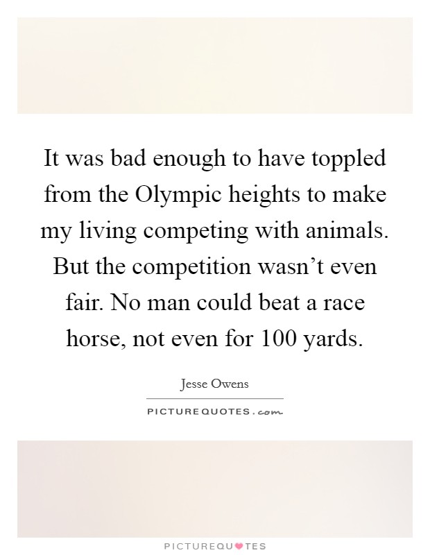 It was bad enough to have toppled from the Olympic heights to make my living competing with animals. But the competition wasn't even fair. No man could beat a race horse, not even for 100 yards Picture Quote #1