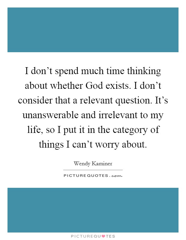 I don't spend much time thinking about whether God exists. I don't consider that a relevant question. It's unanswerable and irrelevant to my life, so I put it in the category of things I can't worry about Picture Quote #1
