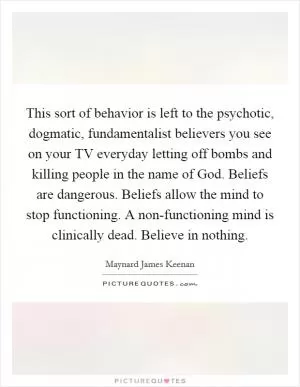 This sort of behavior is left to the psychotic, dogmatic, fundamentalist believers you see on your TV everyday letting off bombs and killing people in the name of God. Beliefs are dangerous. Beliefs allow the mind to stop functioning. A non-functioning mind is clinically dead. Believe in nothing Picture Quote #1