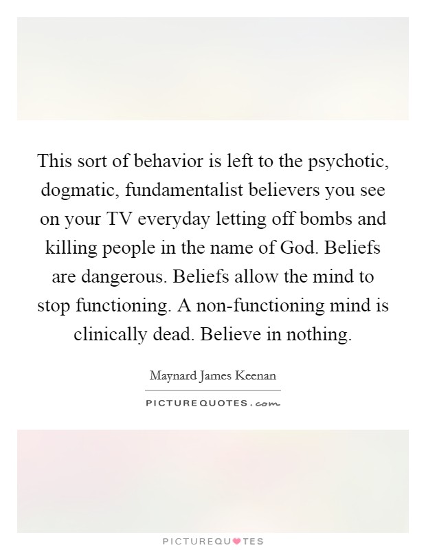 This sort of behavior is left to the psychotic, dogmatic, fundamentalist believers you see on your TV everyday letting off bombs and killing people in the name of God. Beliefs are dangerous. Beliefs allow the mind to stop functioning. A non-functioning mind is clinically dead. Believe in nothing Picture Quote #1