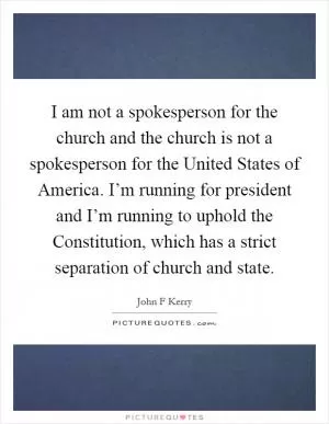 I am not a spokesperson for the church and the church is not a spokesperson for the United States of America. I’m running for president and I’m running to uphold the Constitution, which has a strict separation of church and state Picture Quote #1