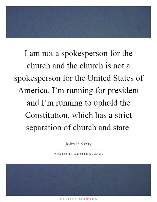 I am not a spokesperson for the church and the church is not a spokesperson for the United States of America. I'm running for president and I'm running to uphold the Constitution, which has a strict separation of church and state Picture Quote #1