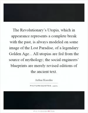 The Revolutionary’s Utopia, which in appearance represents a complete break with the past, is always modeled on some image of the Lost Paradise, of a legendary Golden Age... All utopias are fed from the source of mythology; the social engineers’ blueprints are merely revised editions of the ancient text Picture Quote #1