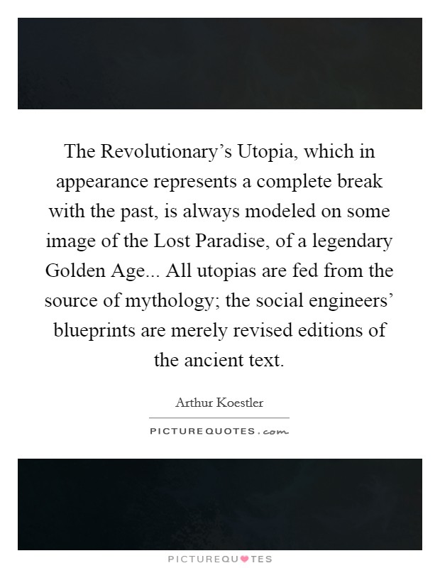 The Revolutionary's Utopia, which in appearance represents a complete break with the past, is always modeled on some image of the Lost Paradise, of a legendary Golden Age... All utopias are fed from the source of mythology; the social engineers' blueprints are merely revised editions of the ancient text Picture Quote #1