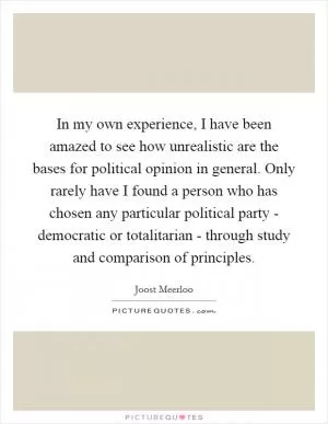In my own experience, I have been amazed to see how unrealistic are the bases for political opinion in general. Only rarely have I found a person who has chosen any particular political party - democratic or totalitarian - through study and comparison of principles Picture Quote #1
