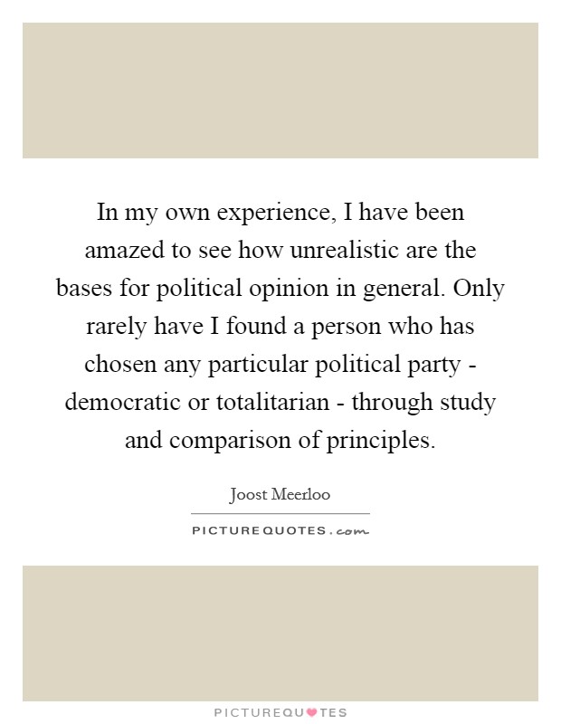 In my own experience, I have been amazed to see how unrealistic are the bases for political opinion in general. Only rarely have I found a person who has chosen any particular political party - democratic or totalitarian - through study and comparison of principles Picture Quote #1