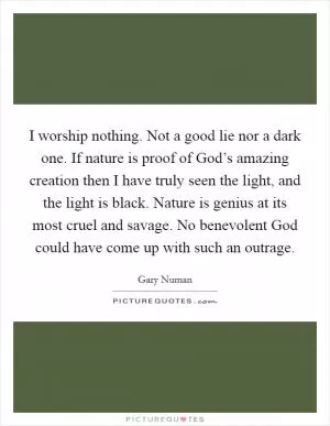 I worship nothing. Not a good lie nor a dark one. If nature is proof of God’s amazing creation then I have truly seen the light, and the light is black. Nature is genius at its most cruel and savage. No benevolent God could have come up with such an outrage Picture Quote #1