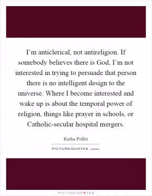 I’m anticlerical, not antireligion. If somebody believes there is God, I’m not interested in trying to persuade that person there is no intelligent design to the universe. Where I become interested and wake up is about the temporal power of religion, things like prayer in schools, or Catholic-secular hospital mergers Picture Quote #1