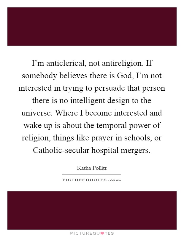 I'm anticlerical, not antireligion. If somebody believes there is God, I'm not interested in trying to persuade that person there is no intelligent design to the universe. Where I become interested and wake up is about the temporal power of religion, things like prayer in schools, or Catholic-secular hospital mergers Picture Quote #1