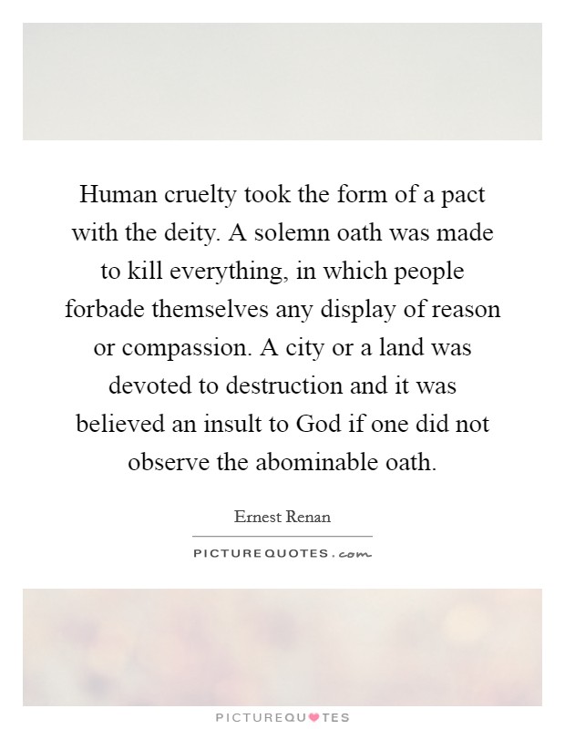 Human cruelty took the form of a pact with the deity. A solemn oath was made to kill everything, in which people forbade themselves any display of reason or compassion. A city or a land was devoted to destruction and it was believed an insult to God if one did not observe the abominable oath Picture Quote #1