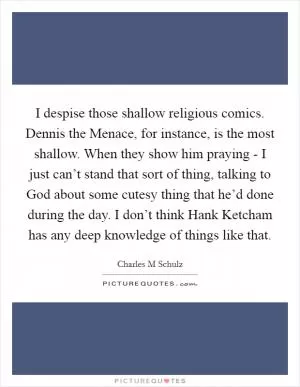 I despise those shallow religious comics. Dennis the Menace, for instance, is the most shallow. When they show him praying - I just can’t stand that sort of thing, talking to God about some cutesy thing that he’d done during the day. I don’t think Hank Ketcham has any deep knowledge of things like that Picture Quote #1