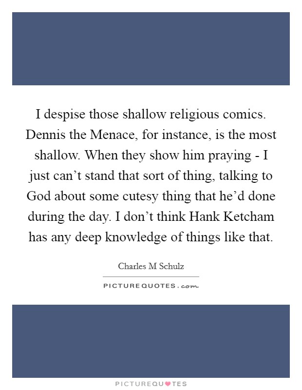 I despise those shallow religious comics. Dennis the Menace, for instance, is the most shallow. When they show him praying - I just can't stand that sort of thing, talking to God about some cutesy thing that he'd done during the day. I don't think Hank Ketcham has any deep knowledge of things like that Picture Quote #1