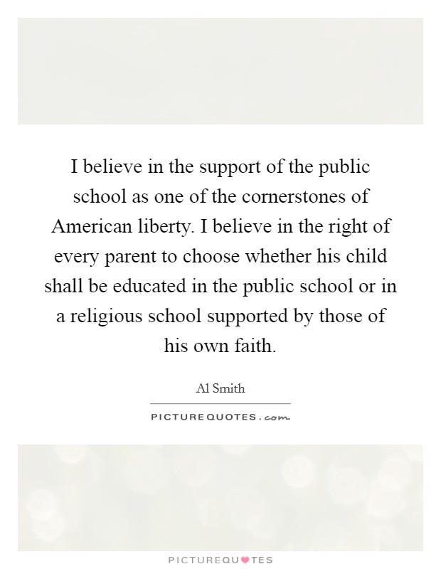 I believe in the support of the public school as one of the cornerstones of American liberty. I believe in the right of every parent to choose whether his child shall be educated in the public school or in a religious school supported by those of his own faith Picture Quote #1