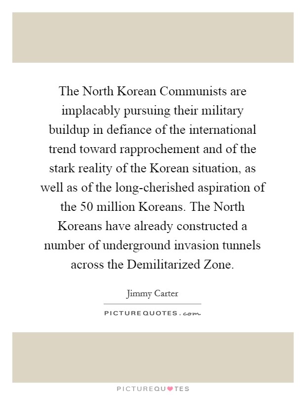 The North Korean Communists are implacably pursuing their military buildup in defiance of the international trend toward rapprochement and of the stark reality of the Korean situation, as well as of the long-cherished aspiration of the 50 million Koreans. The North Koreans have already constructed a number of underground invasion tunnels across the Demilitarized Zone Picture Quote #1