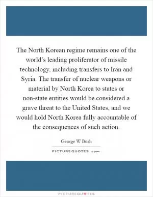 The North Korean regime remains one of the world’s leading proliferator of missile technology, including transfers to Iran and Syria. The transfer of nuclear weapons or material by North Korea to states or non-state entities would be considered a grave threat to the United States, and we would hold North Korea fully accountable of the consequences of such action Picture Quote #1