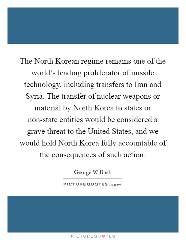 The North Korean regime remains one of the world's leading proliferator of missile technology, including transfers to Iran and Syria. The transfer of nuclear weapons or material by North Korea to states or non-state entities would be considered a grave threat to the United States, and we would hold North Korea fully accountable of the consequences of such action Picture Quote #1