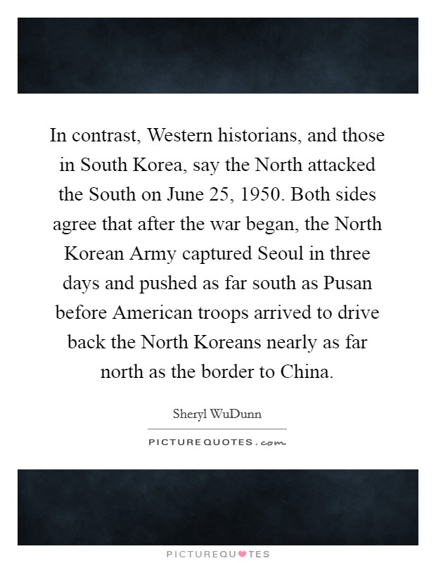 In contrast, Western historians, and those in South Korea, say the North attacked the South on June 25, 1950. Both sides agree that after the war began, the North Korean Army captured Seoul in three days and pushed as far south as Pusan before American troops arrived to drive back the North Koreans nearly as far north as the border to China Picture Quote #1