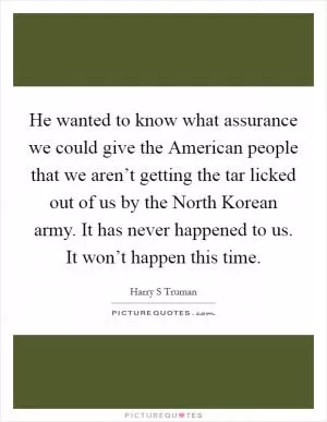 He wanted to know what assurance we could give the American people that we aren’t getting the tar licked out of us by the North Korean army. It has never happened to us. It won’t happen this time Picture Quote #1
