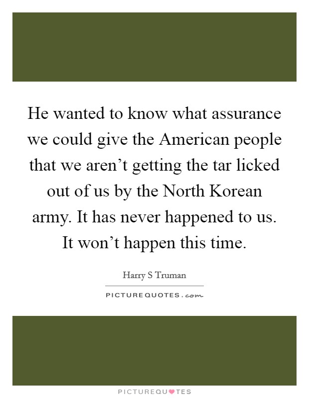 He wanted to know what assurance we could give the American people that we aren't getting the tar licked out of us by the North Korean army. It has never happened to us. It won't happen this time Picture Quote #1