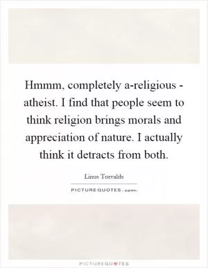 Hmmm, completely a-religious - atheist. I find that people seem to think religion brings morals and appreciation of nature. I actually think it detracts from both Picture Quote #1