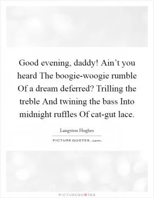 Good evening, daddy! Ain’t you heard The boogie-woogie rumble Of a dream deferred? Trilling the treble And twining the bass Into midnight ruffles Of cat-gut lace Picture Quote #1