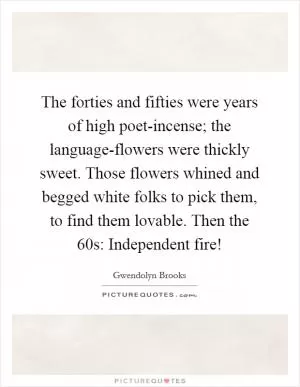 The forties and fifties were years of high poet-incense; the language-flowers were thickly sweet. Those flowers whined and begged white folks to pick them, to find them lovable. Then the  60s: Independent fire! Picture Quote #1