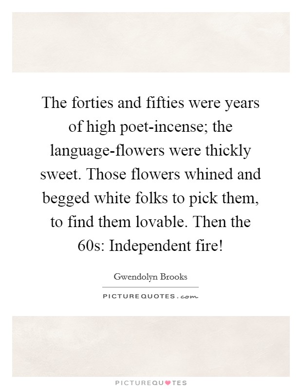 The forties and fifties were years of high poet-incense; the language-flowers were thickly sweet. Those flowers whined and begged white folks to pick them, to find them lovable. Then the  60s: Independent fire! Picture Quote #1
