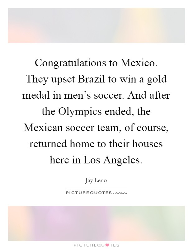 Congratulations to Mexico. They upset Brazil to win a gold medal in men's soccer. And after the Olympics ended, the Mexican soccer team, of course, returned home to their houses here in Los Angeles Picture Quote #1