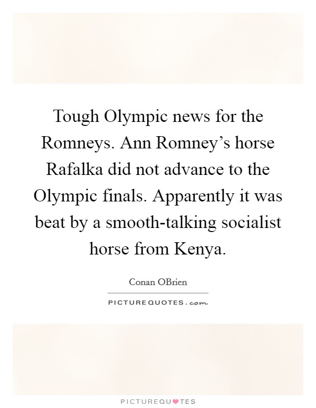 Tough Olympic news for the Romneys. Ann Romney's horse Rafalka did not advance to the Olympic finals. Apparently it was beat by a smooth-talking socialist horse from Kenya Picture Quote #1