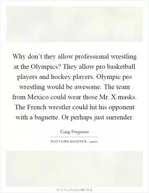 Why don’t they allow professional wrestling at the Olympics? They allow pro basketball players and hockey players. Olympic pro wrestling would be awesome. The team from Mexico could wear those Mr. X masks. The French wrestler could hit his opponent with a baguette. Or perhaps just surrender Picture Quote #1