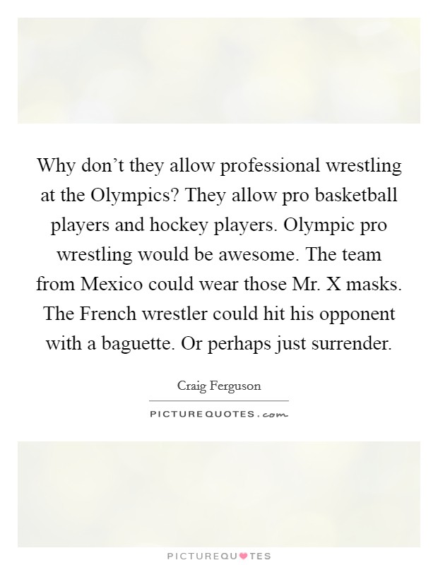 Why don't they allow professional wrestling at the Olympics? They allow pro basketball players and hockey players. Olympic pro wrestling would be awesome. The team from Mexico could wear those Mr. X masks. The French wrestler could hit his opponent with a baguette. Or perhaps just surrender Picture Quote #1