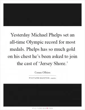 Yesterday Michael Phelps set an all-time Olympic record for most medals. Phelps has so much gold on his chest he’s been asked to join the cast of ‘Jersey Shore.’ Picture Quote #1