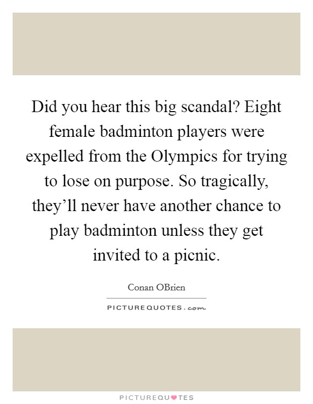 Did you hear this big scandal? Eight female badminton players were expelled from the Olympics for trying to lose on purpose. So tragically, they'll never have another chance to play badminton unless they get invited to a picnic Picture Quote #1