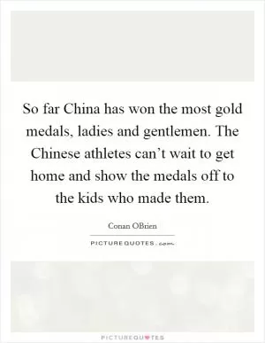 So far China has won the most gold medals, ladies and gentlemen. The Chinese athletes can’t wait to get home and show the medals off to the kids who made them Picture Quote #1
